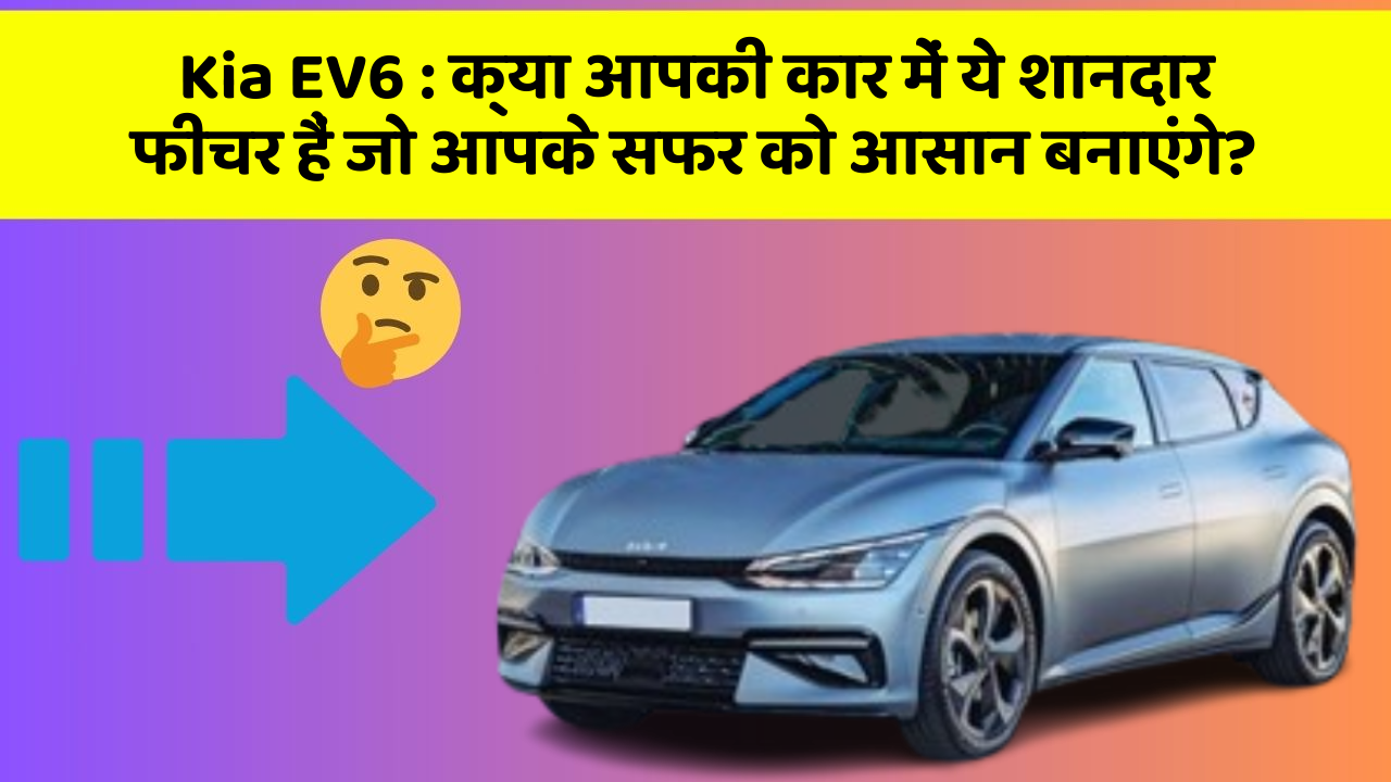 Kia EV6: क्या आपकी कार में ये शानदार फीचर हैं जो आपके सफर को आसान बनाएंगे?
