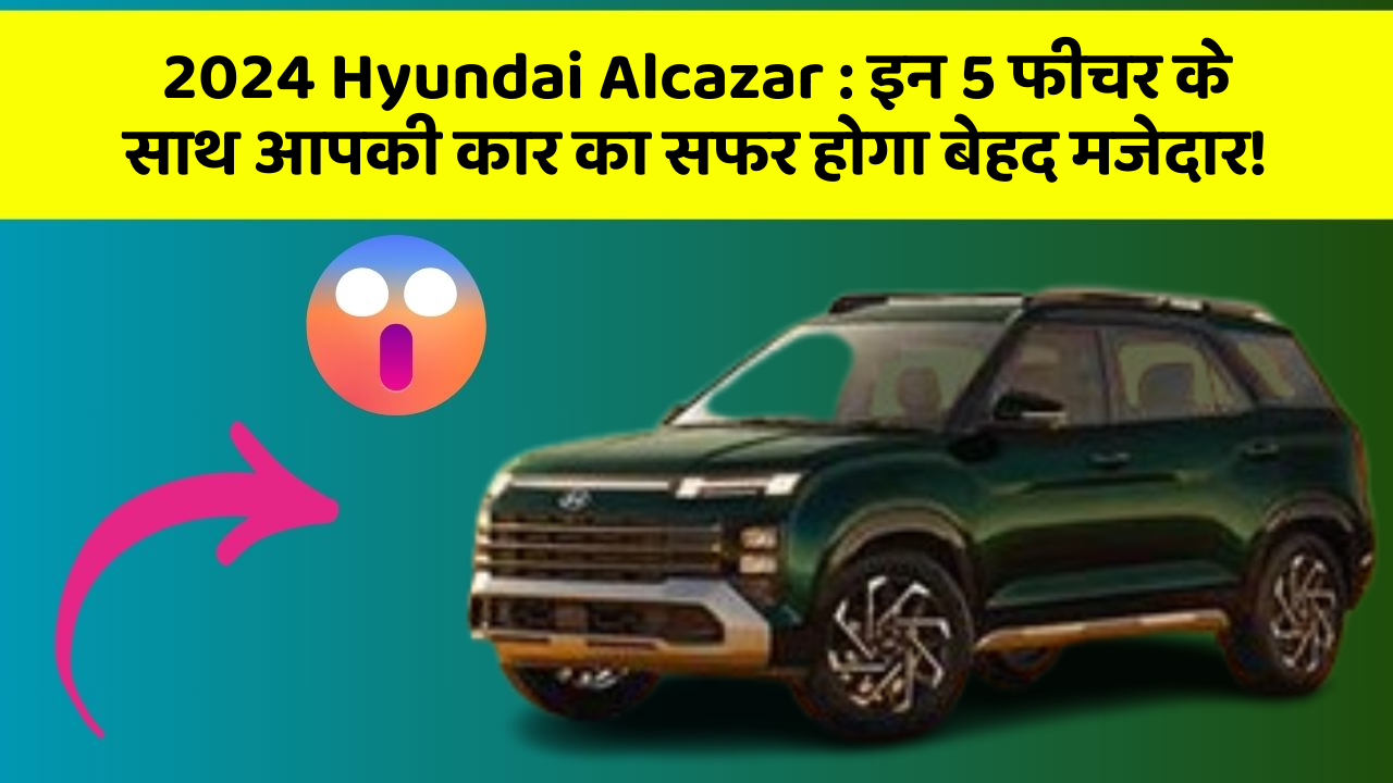 2024 Hyundai Alcazar:इन 5 फीचर के साथ आपकी कार का सफर होगा बेहद मजेदार!